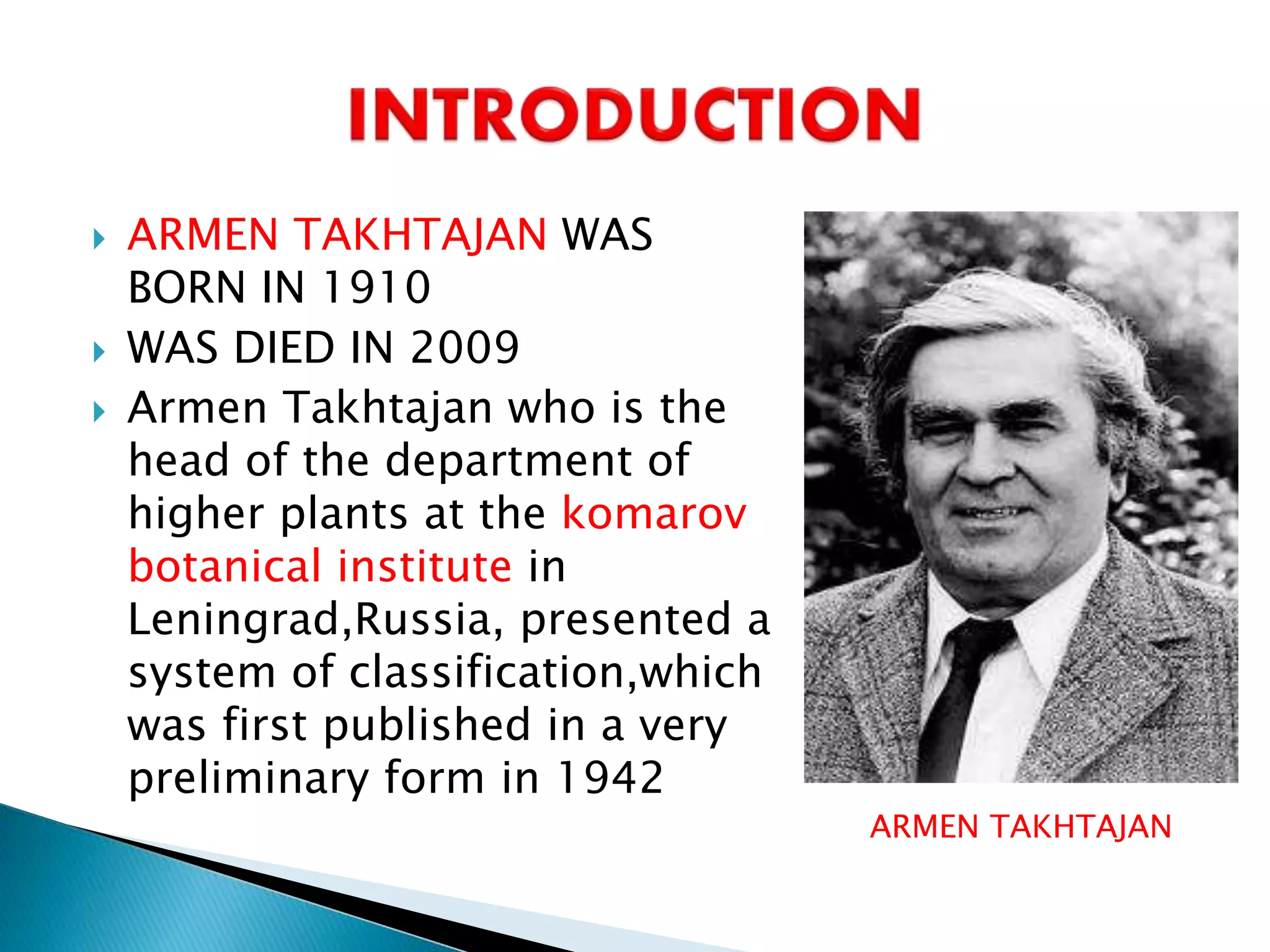  ARMEN TAKHTAJAN WAS
BORN IN 1910
 WAS DIED IN 2009
 Armen Takhtajan who is the
head of the department of
higher plants at the komarov
botanical institute in
Leningrad,Russia, presented a
system of classification,which
was first published in a very
preliminary form in 1942
ARMEN TAKHTAJAN
 
