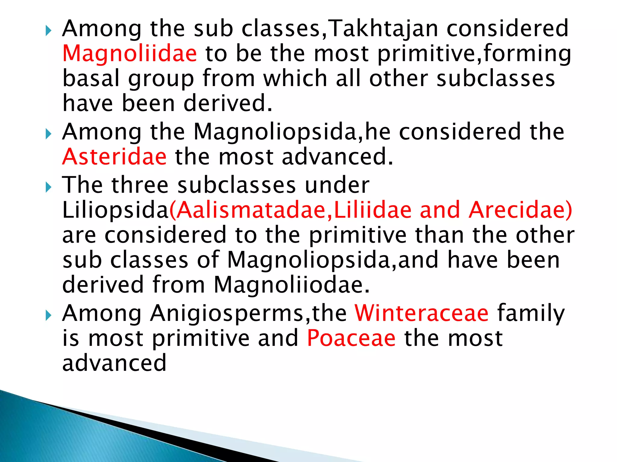  Among the sub classes,Takhtajan considered
Magnoliidae to be the most primitive,forming
basal group from which all other subclasses
have been derived.
 Among the Magnoliopsida,he considered the
Asteridae the most advanced.
 The three subclasses under
Liliopsida(Aalismatadae,Liliidae and Arecidae)
are considered to the primitive than the other
sub classes of Magnoliopsida,and have been
derived from Magnoliiodae.
 Among Anigiosperms,the Winteraceae family
is most primitive and Poaceae the most
advanced
 