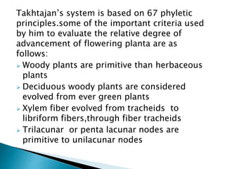 Takhtajan’s system is based on 67 phyletic
principles.some of the important criteria used
by him to evaluate the relative degree of
advancement of flowering planta are as
follows:
 Woody plants are primitive than herbaceous
plants
 Deciduous woody plants are considered
evolved from ever green plants
 Xylem fiber evolved from tracheids to
libriform fibers,through fiber tracheids
 Trilacunar or penta lacunar nodes are
primitive to unilacunar nodes
 