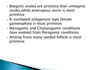  Bitegmic ovules are primitive than unitegmic
ovules,while anatropous ovule is most
primitive
 8-nucleated polygonum type female
gametophyte is most primitive
 Mesogamic and Chalazogamic conditions
have evolved from Porogamic conditions
 Among fruits many seeded follicle is most
primitive
 