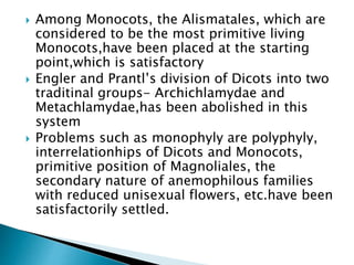  Among Monocots, the Alismatales, which are
considered to be the most primitive living
Monocots,have been placed at the starting
point,which is satisfactory
 Engler and Prantl’s division of Dicots into two
traditinal groups- Archichlamydae and
Metachlamydae,has been abolished in this
system
 Problems such as monophyly are polyphyly,
interrelationhips of Dicots and Monocots,
primitive position of Magnoliales, the
secondary nature of anemophilous families
with reduced unisexual flowers, etc.have been
satisfactorily settled.
 