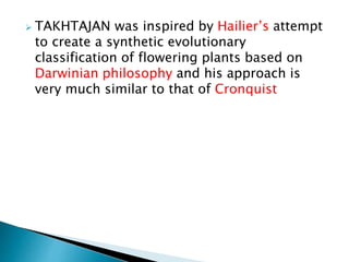  TAKHTAJAN was inspired by Hailier’s attempt
to create a synthetic evolutionary
classification of flowering plants based on
Darwinian philosophy and his approach is
very much similar to that of Cronquist
 