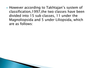  However according to Takhtajan’s system of
classification,1997,the two classes have been
divided into 15 sub classes, 11 under the
Magnoliopsida and 5 under Liliopsida, which
are as follows:
 