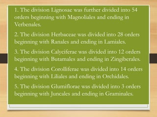 • 1. The division Lignosae was further divided into 54
orders beginning with Magnoliales and ending in
Verbenales.
• 2. The division Herbaceae was divided into 28 orders
beginning with Ranales and ending in Lamiales.
• 3. The division Calyciferae was divided into 12 orders
beginning with Butamales and ending in Zingiberales.
• 4. The division Corolliferae was divided into 14 orders
beginning with Liliales and ending in Orchidales.
• 5. The division Glumiflorae was divided into 3 orders
beginning with Juncales and ending in Graminales.
 