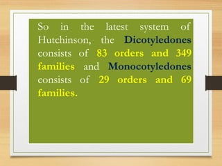 • So in the latest system of
Hutchinson, the Dicotyledones
consists of 83 orders and 349
families and Monocotyledones
consists of 29 orders and 69
families.
 