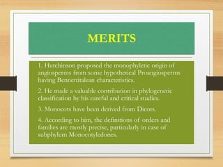 MERITS
• 1. Hutchinson proposed the monophyletic origin of
angiosperms from some hypothetical Proangiosperms
having Bennettitalean characteristics.
• 2. He made a valuable contribution in phylogenetic
classification by his careful and critical studies.
• 3. Monocots have been derived from Dicots.
• 4. According to him, the definitions of orders and
families are mostly precise, particularly in case of
subphylum Monocotyledones.
 