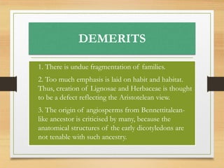 DEMERITS
• 1. There is undue fragmentation of families.
• 2. Too much emphasis is laid on habit and habitat.
Thus, creation of Lignosae and Herbaceae is thought
to be a defect reflecting the Aristotelean view.
• 3. The origin of angiosperms from Bennettitalean-
like ancestor is criticised by many, because the
anatomical structures of the early dicotyledons are
not tenable with such ancestry.
 