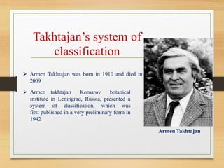 ➢ Armen Takhtajan was born in 1910 and died in
2009
Armen Takhtajan
Takhtajan’s system of
classification
➢ Armen takhtajan Komarov botanical
institute in Leningrad, Russia, presented a
system of classification, which was
first published in a very preliminary form in
1942
 