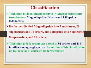 ➢Takhtajan divided Magnoliophyta (=Angiospermae) into
two classes— Magnoliopsida (Dicots) and Liliopsida
(Monocots).
➢He further divided Magnoliopsida into 7 subclasses, 20
superorders and 71 orders, and Liliopsida into 3 subclasses,
8 superorders, and 21 orders.
➢Takhtajan (1980) recognizes a total of 92 orders and 410
families among angiosperms. An outline of his classification
up to the level of orders is undermentioned
Classification
 