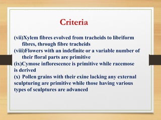 (vii)Xylem fibres evolved from tracheids to libriform
fibres, through fibre tracheids
(viii)Flowers with an indefinite or a variable number of
their floral parts are primitive
(ix)Cymose inflorescence is primitive while racemose
is derived
(x) Pollen grains with their exine lacking any external
sculpturing are primitive while those having various
types of sculptures are advanced
Criteria
 
