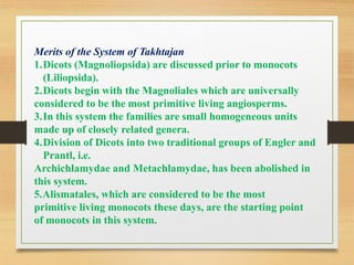 Merits of the System of Takhtajan
1.Dicots (Magnoliopsida) are discussed prior to monocots
(Liliopsida).
2.Dicots begin with the Magnoliales which are universally
considered to be the most primitive living angiosperms.
3.In this system the families are small homogeneous units
made up of closely related genera.
4.Division of Dicots into two traditional groups of Engler and
Prantl, i.e.
Archichlamydae and Metachlamydae, has been abolished in
this system.
5.Alismatales, which are considered to be the most
primitive living monocots these days, are the starting point
of monocots in this system.
 