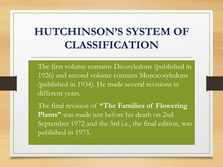 HUTCHINSON’S SYSTEM OF
CLASSIFICATION
• The first volume contains Dicotyledons (published in
1926) and second volume contains Monocotyledons
(published in 1934). He made several revisions in
different years.
• The final revision of “The Families of Flowering
Plants” was made just before his death on 2nd
September 1972 and the 3rd i.e., the final edition, was
published in 1973.
 