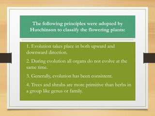 The following principles were adopted by
Hutchinson to classify the flowering plants:
• 1. Evolution takes place in both upward and
downward direction.
• 2. During evolution all organs do not evolve at the
same time.
• 3. Generally, evolution has been consistent.
• 4. Trees and shrubs are more primitive than herbs in
a group like genus or family.
 