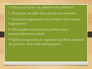 • 5. Trees and shrubs are primitive than climbers.
• 6. Perennials are older than annuals and biennials.
• 7. Terrestrial angiosperms are primitive than aquatic
angiosperms.
• 8. Dicotyledonous plants are primitive than
monocotyledonous plants.
• 9. Spiral arrangement of vegetative and floral members
are primitive than cyclic arrangements.
 