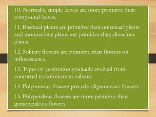• 10. Normally, simple leaves are more primitive than
compound leaves.
• 11. Bisexual plants are primitive than unisexual plants
and monoecious plants are primitive than dioecious
plants.
• 12. Solitary flowers are primitive than flowers on
inflorescence.
• 13. Types of aestivation gradually evolved from
contorted to imbricate to valvate.
• 14. Polymerous flowers precede oligomerous flowers.
• 15. Polypetalous flowers are more primitive than
gamopetalous flowers.
 