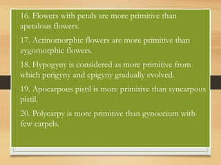 • 16. Flowers with petals are more primitive than
apetalous flowers.
• 17. Actinomorphic flowers are more primitive than
zygomorphic flowers.
• 18. Hypogyny is considered as more primitive from
which perigyny and epigyny gradually evolved.
• 19. Apocarpous pistil is more primitive than syncarpous
pistil.
• 20. Polycarpy is more primitive than gynoecium with
few carpels.
 