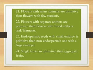 • 21. Flowers with many stamens are primitive
than flowers with few stamens.
• 22. Flowers with separate anthers are
primitive than flowers with fused anthers
and/filaments.
• 23. Endospermic seeds with small embryo is
primitive than non-endospermic one with a
large embryo.
• 24. Single fruits are primitive than aggregate
fruits.
 