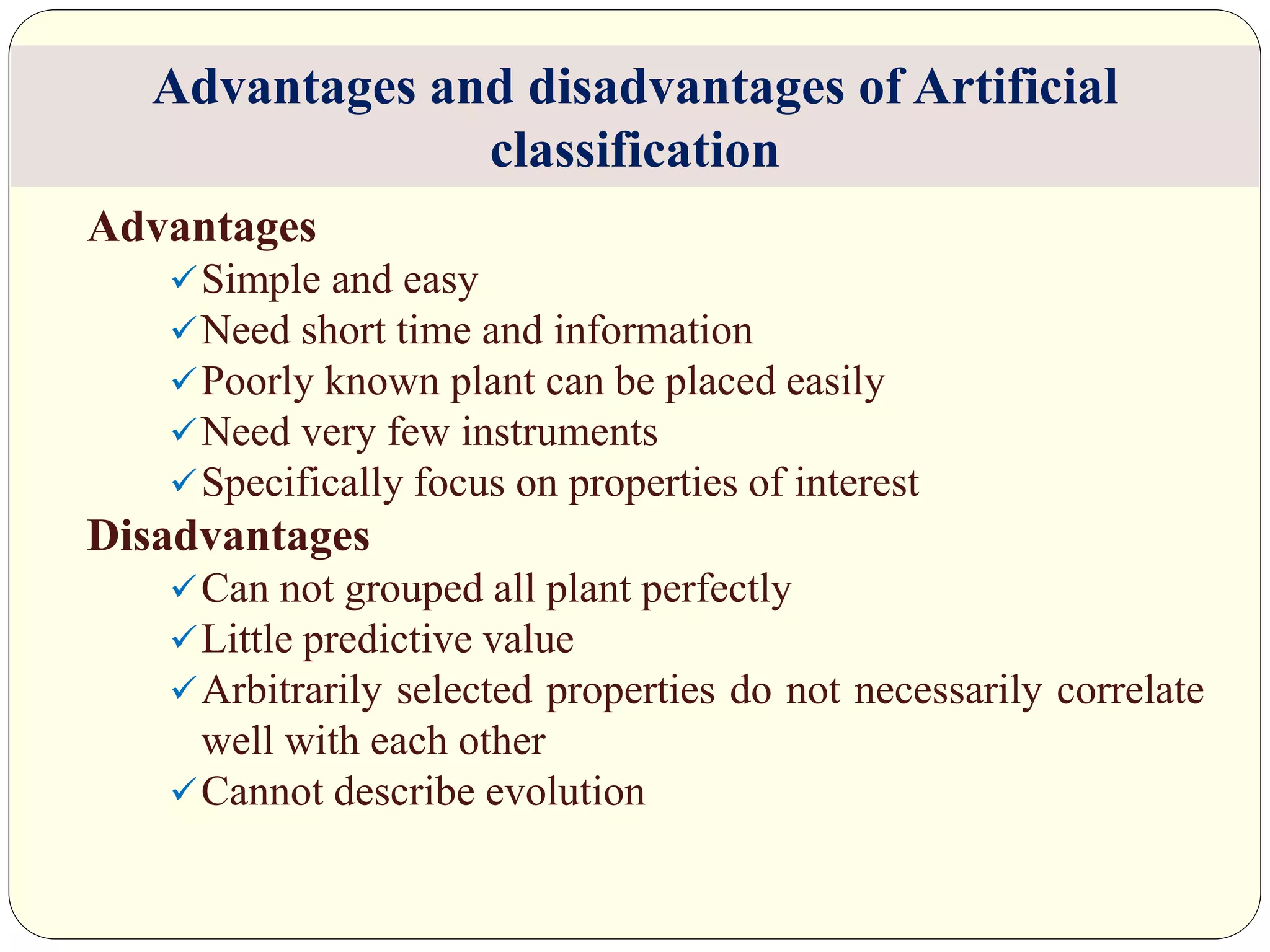 Advantages
Simple and easy
Need short time and information
Poorly known plant can be placed easily
Need very few instruments
Specifically focus on properties of interest
Disadvantages
Can not grouped all plant perfectly
Little predictive value
Arbitrarily selected properties do not necessarily correlate
well with each other
Cannot describe evolution
Advantages and disadvantages of Artificial
classification
 