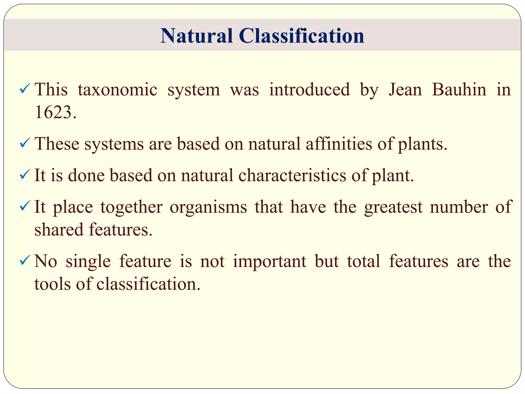  This taxonomic system was introduced by Jean Bauhin in
1623.
 These systems are based on natural affinities of plants.
 It is done based on natural characteristics of plant.
 It place together organisms that have the greatest number of
shared features.
 No single feature is not important but total features are the
tools of classification.
Natural Classification
 