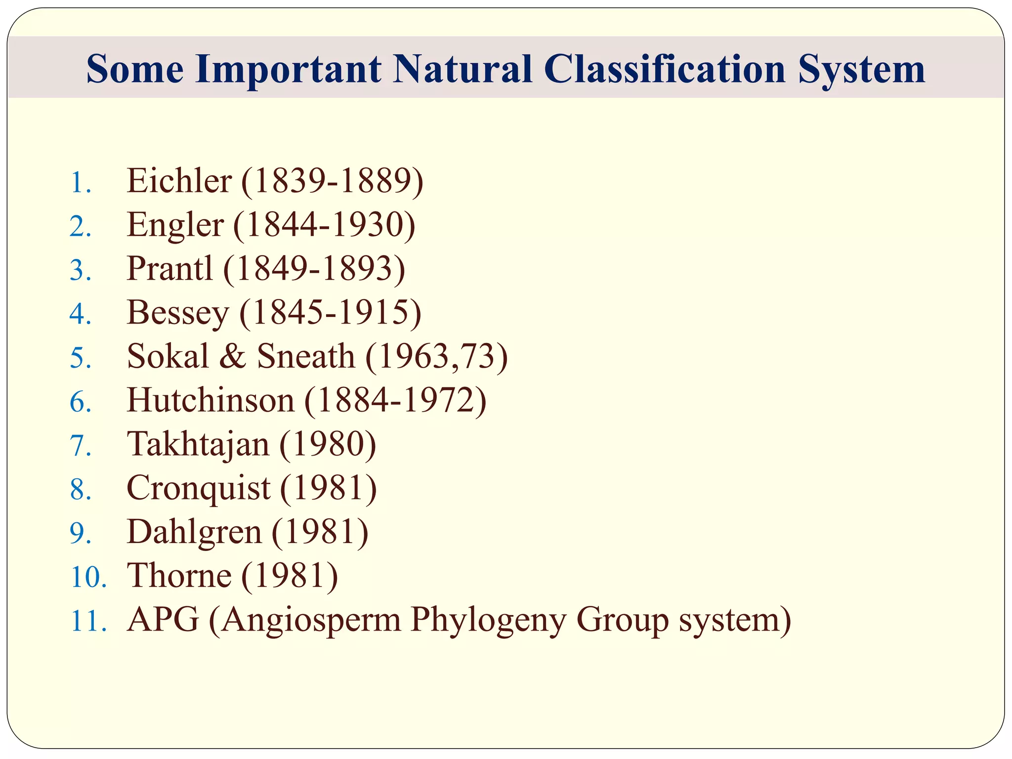 1. Eichler (1839-1889)
2. Engler (1844-1930)
3. Prantl (1849-1893)
4. Bessey (1845-1915)
5. Sokal & Sneath (1963,73)
6. Hutchinson (1884-1972)
7. Takhtajan (1980)
8. Cronquist (1981)
9. Dahlgren (1981)
10. Thorne (1981)
11. APG (Angiosperm Phylogeny Group system)
Some Important Natural Classification System
 