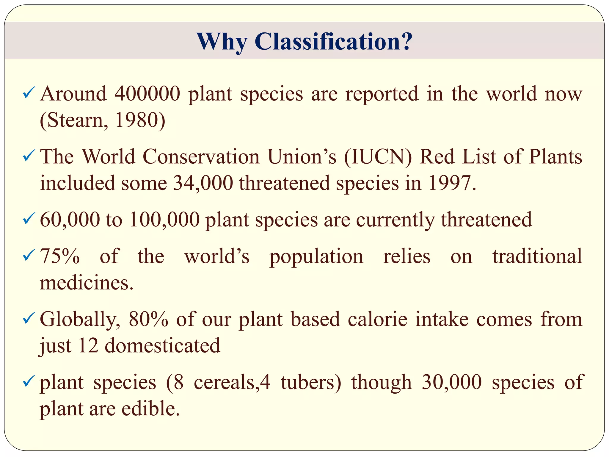  Around 400000 plant species are reported in the world now
(Stearn, 1980)
 The World Conservation Union’s (IUCN) Red List of Plants
included some 34,000 threatened species in 1997.
 60,000 to 100,000 plant species are currently threatened
 75% of the world’s population relies on traditional
medicines.
 Globally, 80% of our plant based calorie intake comes from
just 12 domesticated
 plant species (8 cereals,4 tubers) though 30,000 species of
plant are edible.
Why Classification?
 