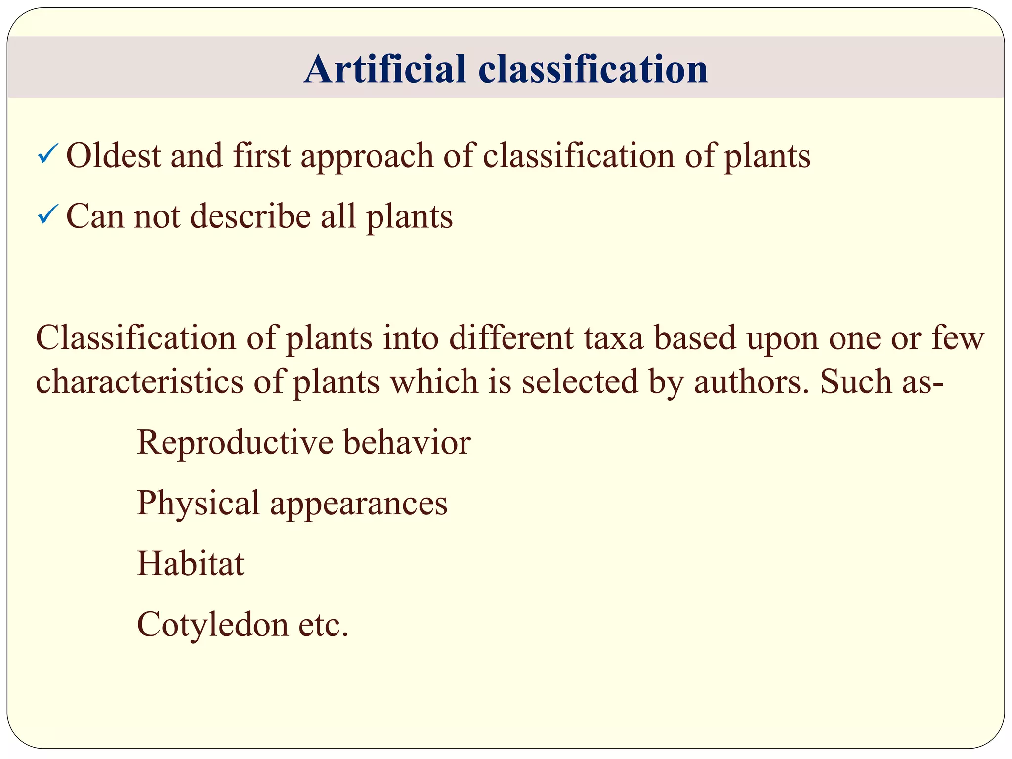  Oldest and first approach of classification of plants
 Can not describe all plants
Classification of plants into different taxa based upon one or few
characteristics of plants which is selected by authors. Such as-
Reproductive behavior
Physical appearances
Habitat
Cotyledon etc.
Artificial classification
 