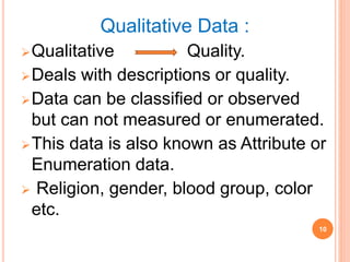 Qualitative Data :
Qualitative Quality.
Deals with descriptions or quality.
Data can be classified or observed
but can not measured or enumerated.
This data is also known as Attribute or
Enumeration data.
 Religion, gender, blood group, color
etc.
10
 