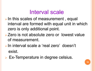 Interval scale
 In this scales of measurement , equal
interval are formed with equal unit in which
zero is only additional point.
 Zero is not absolute zero or lowest value
of measurement.
 In interval scale a ‘real zero’ doesn’t
exist.
 Ex-Temperature in degree celsius.
16
 