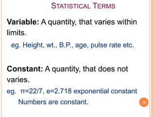 STATISTICAL TERMS
Variable: A quantity, that varies within
limits.
eg. Height, wt., B.P., age, pulse rate etc.
Constant: A quantity, that does not
varies.
eg. π=22/7, e=2.718 exponential constant
Numbers are constant. 18
 
