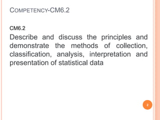 COMPETENCY-CM6.2
CM6.2
Describe and discuss the principles and
demonstrate the methods of collection,
classification, analysis, interpretation and
presentation of statistical data
2
 