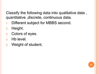 Classify the following data into qualitative data ,
quantitative ,discrete, continuous data.
1. Different subject for MBBS second.
2. Height.
3. Colors of eyes.
4. Hb level.
5. Weight of student.
21
 
