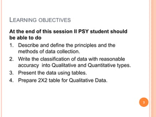 LEARNING OBJECTIVES
At the end of this session II PSY student should
be able to do
1. Describe and define the principles and the
methods of data collection.
2. Write the classification of data with reasonable
accuracy into Qualitative and Quantitative types.
3. Present the data using tables.
4. Prepare 2X2 table for Qualitative Data.
3
 
