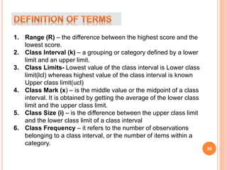 1. Range (R) – the difference between the highest score and the
lowest score.
2. Class Interval (k) – a grouping or category defined by a lower
limit and an upper limit.
3. Class Limits- Lowest value of the class interval is Lower class
limit(lcl) whereas highest value of the class interval is known
Upper class limit(ucl)
4. Class Mark (x) – is the middle value or the midpoint of a class
interval. It is obtained by getting the average of the lower class
limit and the upper class limit.
5. Class Size (i) – is the difference between the upper class limit
and the lower class limit of a class interval
6. Class Frequency – it refers to the number of observations
belonging to a class interval, or the number of items within a
category.
30
 