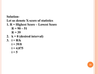 Solution:
Solution-
Let us denote X-score of statistics
1. R = Highest Score – Lowest Score
R = 90 – 51
R = 39
2. k = 8 (desired interval)
3. i = R/k
i = 39/8
i = 4.875
i = 5
33
 