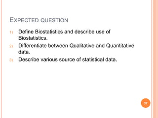EXPECTED QUESTION
1) Define Biostatistics and describe use of
Biostatistics.
2) Differentiate between Qualitative and Quantitative
data.
3) Describe various source of statistical data.
37
 
