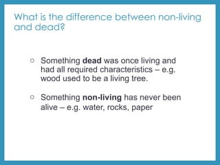 What is the difference between non-living
and dead?
o Something dead was once living and
had all required characteristics – e.g.
wood used to be a living tree.
o Something non-living has never been
alive – e.g. water, rocks, paper
 