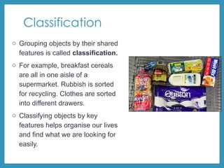 Classification
o Grouping objects by their shared
features is called classification.
o For example, breakfast cereals
are all in one aisle of a
supermarket. Rubbish is sorted
for recycling. Clothes are sorted
into different drawers.
o Classifying objects by key
features helps organise our lives
and find what we are looking for
easily.
 