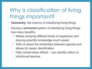 Why is classification of living
things important?
o Taxonomy: the science of classifying living things
o Having a universal system of classifying living things
has many benefits:
o Makes studying different kinds of organisms and
sharing scientific knowledge much easier.
o Tells us about the similarities between species and
allows for easier identification
o Help conservation efforts – can identify native vs
introduced species
 