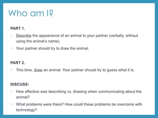 Who am I?
PART 1.
o Describe the appearance of an animal to your partner (verbally, without
using the animal’s name).
o Your partner should try to draw the animal.
PART 2.
o This time, draw an animal. Your partner should try to guess what it is.
DISCUSS:
o How effective was describing vs. drawing when communicating about the
animal?
o What problems were there? How could these problems be overcome with
technology?
 