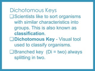 Dichotomous Keys
❏Scientists like to sort organisms
with similar characteristics into
groups. This is also known as
classification.
❏Dichotomous Key - Visual tool
used to classify organisms.
❏Branched key (Di = two) always
splitting in two.
 