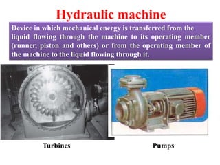 Hydraulic machine
Device in which mechanical energy is transferred from the
liquid flowing through the machine to its operating member
(runner, piston and others) or from the operating member of
the machine to the liquid flowing through it.
Turbines Pumps
 