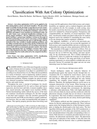 IEEE TRANSACTIONS ON EVOLUTIONARY COMPUTATION, VOL. 11, NO. 5, OCTOBER 2007 651
Classiﬁcation With Ant Colony Optimization
David Martens, Manu De Backer, Raf Haesen, Student Member, IEEE, Jan Vanthienen, Monique Snoeck, and
Bart Baesens
Abstract—Ant colony optimization (ACO) can be applied to the
data mining ﬁeld to extract rule-based classiﬁers. The aim of this
paper is twofold. On the one hand, we provide an overview of pre-
vious ant-based approaches to the classiﬁcation task and compare
them with state-of-the-art classiﬁcation techniques, such as C4.5,
RIPPER, and support vector machines in a benchmark study. On
the other hand, a new ant-based classiﬁcation technique is pro-
posed, named AntMiner+. The key differences between the pro-
posed AntMiner+ and previous AntMiner versions are the usage of
the better performing - ant system, a clearly deﬁned
and augmented environment for the ants to walk through, with the
inclusion of the class variable to handle multiclass problems, and
the ability to include interval rules in the rule list. Furthermore, the
commonly encountered problem in ACO of setting system param-
eters is dealt with in an automated, dynamic manner. Our bench-
marking experiments show an AntMiner+ accuracy that is supe-
rior to that obtained by the other AntMiner versions, and compet-
itive or better than the results achieved by the compared classiﬁca-
tion techniques.
Index Terms—Ant colony optimization (ACO), classiﬁcation,
comprehensibility, - ant system, rule list.
I. INTRODUCTION
CLASSIFICATION is one of the most frequently occurring
tasks of human decision making. A classiﬁcation problem
encompasses the assignment of an object to a predeﬁned class
according to its characteristics [1], [2]. Many decision problems
in a variety of domains, such as engineering, medical sciences,
human sciences, and management science can be considered as
classiﬁcation problems. Popular examples are speech recogni-
tion, character recognition, medical diagnosis, bankruptcy pre-
diction, and credit scoring.
Throughout the years, a myriad of techniques for classiﬁ-
cation has been proposed [3], [4], such as linear and logistic
regression, decision trees and rules, k-nearest neighbor classi-
ﬁers, neural networks, and support vector machines (SVMs).
Various benchmarking studies indicate the success of the latter
two nonlinear classiﬁcation techniques [5], but their strength
is also their main weakness: since the classiﬁers generated by
neural networks and SVMs are described as complex mathemat-
ical functions, they are rather incomprehensible and opaque to
humans. This opacity property prevents them from being used
Manuscript received November 17, 2005; revised June 26, 2006, October 13,
2006, and November 16, 2006. This work was supported in part by the Flemish
Research Council (FWO) under Grant G.0615.05, and in part by Microsoft and
KBC-Vlekho-K.U. Leuven Research Chairs.
D. Martens, M. De Backer, R. Haesen, J. Vanthienen, and M. Snoeck are with
the Department of Decision Sciences, Katholieke Universiteit Leuven, Leuven
3000, Belgium (e-mail: David.Martens@econ.kuleuven.be).
B. Baesens is with the Department of Decision Sciences, Katholieke Univer-
siteit Leuven, Leuven 3000, Belgium, and also with the School of Management,
University of Southampton, Southampton SO17 1BJ, U.K.
Digital Object Identiﬁer 10.1109/TEVC.2006.890229
in many real-life applications where both accuracy and compre-
hensibility are required, such as medical diagnosis and credit
risk evaluation [4], [6]. For example, in credit scoring, since
the models concern key decisions of a ﬁnancial institution, they
need to be validated by a ﬁnancial regulator. Transparency and
comprehensibility are, therefore, of crucial importance. Simi-
larly, classiﬁcation models provided to physicians for medical
diagnosis need to be validated [7], demanding the same clarity
as for any domain that requires regulatory validation.
Our approach, AntMiner , as well as the previously pro-
posed AntMiner versions, takes into account the importance of
both accuracy and comprehensibility and aims at inferring com-
prehensible rules using ant colony optimization (ACO) [8], [9].
The remainder of this paper is structured as follows. First, in
Section II, the basics of ACO are shortly explained. Section III
discusses the use of ACO for data mining, and more speciﬁ-
cally, for the classiﬁcation task. This is further elaborated on
in Section IV, where we explain the workings of our approach:
AntMiner . In Section V, the setup and results of our bench-
marking experiments on various publicly available data sets are
discussed. Section VI concludes this paper and sets out some
interesting issues for future research.
II. ANT COLONY OPTIMIZATION (ACO)
Swarm intelligence studies the collective behavior of
unsophisticated agents that interact locally through their en-
vironment [10]. It is inspired by social insects, such as ants
and termites, or other animal societies, such as ﬁsh schools
and bird ﬂocks. Although each individual has only limited
capabilities, the complete swarm exhibits complex overall
behavior. Therefore, the intelligent behavior can be seen as an
emergent characteristic of the swarm. When focusing on ant
colonies, it can be observed that ants communicate only in an
indirect manner—through their environment—by depositing
a substance called pheromone. Paths with higher pheromone
levels will more likely be chosen and thus reinforced, while the
pheromone intensity of paths that are not chosen is decreased
by evaporation. This form of indirect communication is known
as stigmergy, and provides the ant colony shortest-path ﬁnding
capabilities.
ACO employs artiﬁcial ants that cooperate to ﬁnd good so-
lutions for discrete optimization problems [8]. These software
agents mimic the foraging behavior of their biological counter-
parts in ﬁnding the shortest-path to the food source. The ﬁrst
algorithm following the principles of the ACO metaheuristic is
the Ant System [11], [12], where ants iteratively construct solu-
tions and add pheromone to the paths corresponding to these so-
lutions. Path selection is a stochastic procedure based on two pa-
rameters, the pheromone and heuristic values. The pheromone
value gives an indication of the number of ants that chose the
trail recently, while the heuristic value is a problem dependent
1089-778X/$25.00 © 2007 IEEE
 