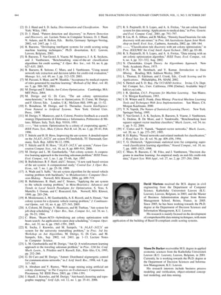 664 IEEE TRANSACTIONS ON EVOLUTIONARY COMPUTATION, VOL. 11, NO. 5, OCTOBER 2007
[2] D. J. Hand and S. D. Jacka, Discrimination and Classiﬁcation. New
York: Wiley, 1981.
[3] D. J. Hand, “Pattern detection and discovery,” in Pattern Detection
and Discovery, ser. Lecture Notes in Computer Science, D. J. Hand,
N. Adams, and R. Bolton, Eds. Berlin, Germany: Springer-Verslag,
2002, vol. 2447, pp. 1–12.
[4] B. Baesens, “Developing intelligent systems for credit scoring using
machine learning techniques,” Ph.D. dissertation, K.U. Leuven,
Leuven, Belgium, 2003.
[5] B. Baesens, T. Van Gestel, S. Viaene, M. Stepanova, J. A. K. Suykens,
and J. Vanthienen, “Benchmarking state-of-the-art classiﬁcation
algorithms for credit scoring,” J. Oper. Res. Soc., vol. 54, no. 6, pp.
627–635, 2003.
[6] B. Baesens, R. Setiono, C. Mues, and J. Vanthienen, “Using neural
network rule extraction and decision tables for credit-risk evaluation,”
Manage. Sci., vol. 49, no. 3, pp. 312–329, 2003.
[7] M. Pazzani, S. Mani, and W. Shankle, “Acceptance by medical experts
of rules generated by machine learning,” Methods of Inf. Med., vol. 40,
no. 5, pp. 380–385, 2001.
[8] M. Dorigo and T. Stützle, Ant Colony Optimization. Cambridge, MA:
MIT Press, 2004.
[9] M. Dorigo and G. Di Caro, “The ant colony optimization
meta-heuristic,” in New Ideas in Optimization, D. Corne, M. Dorigo,
and F. Glover, Eds. London, U.K.: McGraw-Hill, 1999, pp. 11–32.
[10] E. Bonabeau, M. Dorigo, and G. Theraulaz, Swarm Intelligence:
From Natural to Artiﬁcial Systems. New York: Oxford Univ.
Press, 1999.
[11] M. Dorigo, V. Maniezzo, and A. Colorni, Positive feedback as a search
strategy Dipartimento di Elettronica e Informatica, Politecnico di Mi-
lano, Milano, Italy, Tech. Rep. 91016, 1991.
[12] ——, “Ant system: Optimization by a colony of cooperating agents,”
IEEE Trans. Syst., Man, Cybern. Part B, vol. 26, no. 1, pp. 29–41, Feb.
1996.
[13] T. Stützle and H. H. Hoos, Improving the ant-system: A detailed report
on the MAX-MIN ant system FG Intellektik, TU Darmstadt, Ger-
many, Tech. Rep. AIDA 96-12, 1996.
[14] T. Stützle and H. H. Hoos, “MAX-MIN ant system,” Future Gen-
eration Comput. Syst., vol. 16, no. 8, pp. 889–914, 2000.
[15] M. Dorigo and L. M. Gambardella, “Ant colony system: A coopera-
tive learning approach to the traveling salesman problem,” IEEE Trans.
Evol. Comput., vol. 1, no. 1, pp. 53–66, Apr. 1997.
[16] B. Bullnheimer, R. F. Hartl, and C. Strauss, “A new rank based version
of the ant system: A computational study,” Central Eur. J. Oper. Res.
Econ., vol. 7, no. 1, pp. 25–38, 1999.
[17] A. Wade and S. Salhi, “An ant system algorithm for the mixed vehicle
routing problem with backhauls,” in Metaheuristics: Computer Deci-
sion-Making. Norwell, MA: Kluwer, 2004, pp. 699–719.
[18] B. Bullnheimer, R. Hartl, and C. Strauss, “Applying the ant system
to the vehicle routing problem,” in Meta-Heuristics: Advances and
Trends in Local Search Paradigms for Optimization, S. Voss, S.
Martello, I. Osman, and C. Roucairol, Eds. Norwell, MA: Kluwer,
1999, pp. 285–296.
[19] R. Montemanni, L. M. Gambardella, A. E. Rizzoli, and A. Donati, “Ant
colony system for a dynamic vehicle routing problem,” J. Combinato-
rial Optim., vol. 10, no. 4, pp. 327–343, 2005.
[20] A. Colorni, M. Dorigo, V. Maniezzo, and M. Trubian, “Ant system for
job-shop scheduling,” J. Oper. Res., Stat., Comput. Sci., vol. 34, no. 1,
pp. 39–53, 1994.
[21] C. Blum, “Beam-ACO—hybridizing ant colony optimization with
beam search: An application to open shop scheduling,” Comput. Oper.
Res., vol. 32, no. 6, pp. 1565–1591, 2005.
[22] K. Socha, J. Knowles, and M. Sampels, “A MAX-MIN ant
system for the university timetabling problem,” in Proc. 3rd Int.
Workshop on Ant Algorithms, M. Dorigo, G. Di Caro, and M.
Sampels, Eds., Sep. 2002, vol. 2463, pp. 1–13, Lecture Notes
in Computer Science.
[23] L. M. Gambardella and M. Dorigo, “Ant-Q: A reinforcement learning
approach to the traveling salesman problem,” in Proc. 12th Int. Conf.
Mach. Learn., A. Prieditis and S. Russell, Eds., Palo Alto, CA, 1995,
pp. 252–260.
[24] G. Di Caro and M. Dorigo, “Antnet: Distributed stigmergetic control
for communications networks,” in J. Artif. Intell. Res., 1998, vol. 9, pp.
317–365.
[25] A. Abraham and V. Ramos, “Web usage mining using artiﬁcial ant
colony clustering,” in The Congress on Evolutionary Computation.
Piscataway, NJ: IEEE Press, 2003, pp. 1384–1391.
[26] J. Handl, J. Knowles, and M. Dorigo, “Ant-based clustering and topo-
graphic mapping,” Artif. Life, vol. 12, no. 1, pp. 35–61, 2006.
[27] R. S. Parpinelli, H. S. Lopes, and A. A. Freitas, “An ant colony based
system for data mining: Applications to medical data,” in Proc. Genetic
and Evol. Comput. Conf., 2001, pp. 791–797.
[28] B. Liu, H. A. Abbass, and B. McKay, “Density-based heuristic for rule
discovery with ant-miner,” in Proc. 6th Australasia-Japan Joint Work-
shop on Intell. Evol. Syst., Canberra, Australia, 2002, pp. 180–184.
[29] ——, “Classiﬁcation rule discovery with ant colony optimization,” in
Proc. IEEE/WIC Int. Conf. Intell. Agent Technol., 2003, pp. 83–88.
[30] R. S. Parpinelli, H. S. Lopes, and A. A. Freitas, “Data mining with an
ant colony optimization algorithm,” IEEE Trans. Evol. Comput., vol.
6, no. 4, pp. 321–332, Aug. 2002.
[31] N. Christoﬁdes, Graph Theory. An Algorithmic Approach. New
York: Academic Press, 1975.
[32] P.-N. Tan, M. Steinbach, and V. Kumar, Introduction to Data
Mining. Reading, MA: Addison Wesley, 2005.
[33] L. Thomas, D. Edelman, and J. Crook, Eds., Credit Scoring and Its
Applications. Philadelphia, PA: SIAM, 2002.
[34] S. Hettich and S. D. Bay, The UCI KDD Archive. Irvine, CA: Dept.
Inf. Comput. Sci., Univ. California, 1996 [Online]. Available: http://
kdd.ics.uci.edu,
[35] J. R. Quinlan, C4.5: Programs for Machine Learning. San Mateo,
CA: Morgan Kaufmann, 1993.
[36] I. H. Witten and E. Frank, Data Mining: Practical Machine Learning
Tools and Techniques With Java Implementations. San Mateo, CA:
Morgan Kaufmann, 2000.
[37] V. N. Vapnik, The Nature of Statistical Learning Theory. New York:
Springer-Verlag, 1995.
[38] T. Van Gestel, J. A. K. Suykens, B. Baesens, S. Viaene, J. Vanthienen,
G. Dedene, B. De Moor, and J. Vandewalle, “Benchmarking least
squares support vector machine classiﬁers,” Mach. Learn., vol. 54, no.
1, pp. 5–32, 2004.
[39] C. Cortes and V. Vapnik, “Support-vector networks,” Mach. Learn.,
vol. 20, no. 3, pp. 273–297, 1995.
[40] B. D. Ripley, “Neural networks and related methods for classiﬁcation,”
J. Royal Stat. Soc. B, vol. 56, pp. 409–456, 1994.
[41] T. G. Dietterich, “Approximate statistical tests for comparing super-
vised classiﬁcation learning algorithms,” Neural Comput., vol. 10, no.
7, pp. 1895–1923, 1998.
[42] C. Mues, B. Baesens, C. M. Files, and J. Vanthienen, “Decision dia-
grams in machine learning: An empirical study on real-life credit-risk
data,” Expert Syst. With Appl., vol. 27, no. 2, pp. 257–264, 2004.
David Martens received the M.S. degree in civil
engineering from the Department of Computer
Science, Katholieke Universiteit Leuven (K.U.
Leuven), Leuven, Belgium, in 2003, and the Master
of Business Administration degree from Reims
Management School, Reims, France, in 2005.
Since 2005, he has been working towards the Ph.D.
degree at the Department of Decision Sciences and
Information Management, K.U. Leuven.
His research is mainly focused on the development
of comprehensible data mining techniques, with main
application of the building of Basel II-compliant credit scoring systems.
Manu De Backer receivedthe M.S. degree in applied
economic sciences from the Katholieke Universiteit
Leuven (K.U. Leuven), Leuven, Belgium, in 2001.
Currently, he is working towards the Ph.D. degree at
the Department of Decision Sciences and Informa-
tion Management, K.U. Leuven.
His research interests include business process
modeling and veriﬁcation, object-oriented concep-
tual modeling, and data mining.
 