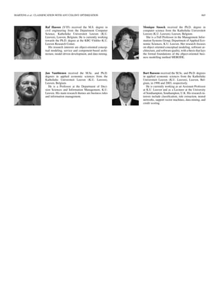 MARTENS et al.: CLASSIFICATION WITH ANT COLONY OPTIMIZATION 665
Raf Haesen (S’05) received the M.S. degree in
civil engineering from the Department Computer
Science, Katholieke Universiteit Leuven (K.U.
Leuven), Leuven, Belgium. He is currently working
towards the Ph.D. degree at the KBC-Vlekho–K.U.
Leuven Research Center.
His research interests are object-oriented concep-
tual modeling, service and component-based archi-
tecture, model driven development, and data mining.
Jan Vanthienen received the M.Sc. and Ph.D.
degrees in applied economic sciences from the
Katholieke Universiteit Leuven (K.U. Leuven),
Leuven, Belgium.
He is a Professor at the Department of Deci-
sion Sciences and Information Management, K.U.
Leuven. His main research themes are business rules
and information management.
Monique Snoeck received the Ph.D. degree in
computer science from the Katholieke Universiteit
Leuven (K.U. Leuven), Leuven, Belgium.
She is a Full Professor in the Management Infor-
mation Systems Group, Department of Applied Eco-
nomic Sciences, K.U. Leuven. Her research focuses
on object oriented conceptual modeling, software ar-
chitecture, and software quality, with a thesis that lays
the formal foundations of the object-oriented busi-
ness modelling method MERODE.
Bart Baesens received the M.Sc. and Ph.D. degrees
in applied economic sciences from the Katholieke
Universiteit Leuven (K.U. Leuven), Leuven, Bel-
gium, in 1998 and 2003, respectively.
He is currently working as an Assistant Professor
at K.U. Leuven and as a Lecturer at the University
of Southampton, Southampton, U.K. His research in-
terests include classiﬁcation, rule extraction, neural
networks, support vector machines, data mining, and
credit scoring.
 