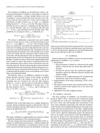 MARTENS et al.: CLASSIFICATION WITH ANT COLONY OPTIMIZATION 653
The workings of AntMiner are described next, where de-
notes the total number of variables, the number of values for
variable , and ﬁnally, a binary variable which is set to one
if variable is not yet used by the current ant and to zero, oth-
erwise. Each ant starts in the vertex with an empty rule
and chooses an edge to follow, e.g., to vertex , implicitly
adding the term to its rule. The edge to choose,
and thus the term to add next, is dependent on the pheromone
and the heuristic value associated with each term
and normalized over all possible terms. This
probability of going to vertex is deﬁned by (1)
(1)
This choice is additionally constrained since each variable
can occur at most once in a rule to avoid inconsistencies such
as and . The ant keeps adding
terms to its partial rule until either all variables have been used
in the rule or if adding any term would make the rule cover less
cases than a user-deﬁned minimum. The consequent of the rule
is determined by the majority class of the training cases covered
by the rule. Finally, the rule is pruned in order to remove irrel-
evant terms and the pheromone levels are adjusted, increasing
the pheromone of the trail followed by the ant, and evaporating
all others. Another ant starts with the newly updated pheromone
trails to guide its search. This process is repeated until all ants
have constructed a rule or when a series of consecutive ants con-
struct the same rule. The best rule among these constructed rules
is added to the list of discovered rules and the training cases cov-
ered by this rule are removed from the training set. This process
is repeated until the number of uncovered training cases is lower
than a user-deﬁned threshold.
The heuristic value in AntMiner is deﬁned as an infor-
mation theoretic measure in terms of the entropy, as deﬁned
by (2) and (3) with the number of classes, the set of
remaining (not yet covered by the rule list) data instances
having , and the size of the data set deﬁned
by . is the probability of having class for
the data instances with , and is measured as
(2)
(3)
AntMiner2 [28], on the other hand, uses a simpler, though less
accurate, density estimation equation as the heuristic value (4)
with the assumption that the small induced errors are compen-
sated by the pheromone level
(4)
This makes AntMiner2 computationally less expensive without
a signiﬁcant degradation of the stated performance.
Two key changes have been proposed in AntMiner3 [29], re-
sulting in a reported increased accuracy: a different update rule
is used and more exploration is encouraged by means of a dif-
ferent transition rule that increases the probability of choosing
TABLE I
ANTMINER+
terms not yet used in previously constructed rules. An overview
of the deﬁnitions for heuristic and pheromone value functions,
as well as the pheromone updating rule and initial pheromone
value are provided later in this text, in Table II.
IV. ANTMINER
Based on the previous AntMiner versions, the main novelties
implemented in AntMiner are as follows.
• Environment:
— The environment is deﬁned as a directed acyclic graph
(DAG), so that the ants can choose their paths more ef-
fectively.
— To allow for interval rules, the construction graph ad-
ditionally exploits the difference between nominal and
ordinal variables.
— Inclusion of the weight parameters for the pheromone
and heuristic value in the construction graph.
• Implementation of the better performing -
Ant System.
• The usage of more accurate class-speciﬁc heuristic values,
with the exclusion of the majority class to be used as the
ﬁnal default class.
• Application of an early stopping criterion.
A. The AntMiner Algorithm
The main workings of AntMiner are described in pseu-
docode in Table I. First, a directed acyclic construction graph
is created that acts as the ants’ environment. All ants begin in
the vertex and walk through their environment to the
vertex, gradually constructing a rule. Only the ant that de-
scribes the best rule will update the pheromone of its path. Evap-
oration decreases the pheromone of all edges. Supplementary
modiﬁcations of the pheromone levels may be needed since the
- approach additionally requires the pheromone
levels to lie within a given interval. Since the probabilities are
the same for all ants in the same iteration, they are calculated
only once, at the beginning of the iteration. Convergence occurs
when all the edges of one path have a pheromone level and
all others edges have pheromone level . Next, the rule cor-
responding to the path with is extracted and the training
data covered by this rule is removed from the training set. This
 