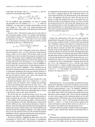 MARTENS et al.: CLASSIFICATION WITH ANT COLONY OPTIMIZATION 655
of the edge, the heuristic value of vertex , and nor-
malized over all possible edge choices
(5)
For the AntMiner edge probabilities, we need to consider
and normalize over all variables , while for
AntMiner , we only need to consider and normalize over the
next variable . The and are weight parameters that
indicate the relative importance of the pheromone and heuristic
value.
Heuristic Value: The heuristic value gives for each vertex in
the construction graph a notion of its quality and importance
in the problem domain. For the classiﬁcation task, we deﬁne
the importance of a vertex , with value for variable
, by the fraction of training cases that are correctly covered
(described) by this term, as deﬁned by (6)
(6)
Since the heuristic value is dependent on the class chosen by
the ant (denoted as ), each vertex has as many heuristic
values as there are class values. This heuristic value for each
possible class is more accurate than using just one heuristic for
a vertex. The heuristic used in AntMiner2 and AntMiner3 only
provides a good quality indication if a rule for the majority class
is being extracted, if not, the heuristic is even misleading. As
already mentioned, the heuristic function used in AntMiner is
more accurate, but cannot provide a search direction that is as
good as the one used by AntMiner . Since AntMiner ants do
not know for which class they are extracting a rule until the rule
is constructed, guiding the ants with class-speciﬁc heuristics is
useless. Since, on the other hand, AntMiner ants already know
the class for which to extract a rule, such a class-speciﬁc and
accurate heuristic function can be used.
Note that for dummy vertices, the same formula (6) is used
to calculate the heuristic value. As stands for for
a dummy vertex, the heuristic value is simply the percentage
of uncovered training points that have the class . For
the class vertices, a similar value is chosen, that is: the ratio of
uncovered training points that have class equal to the class of
the vertex. So, if 60% of the uncovered training data is of class
1, the heuristic value for the vertex will be 0.6.
We do not take into account the history of the ant in the
heuristic value, that is, we ignore the number of data points al-
ready covered by the rule so far. This implies that the sequence
of the variables in the construction graph is irrelevant and al-
lows for distribution of the data. Often the data is collected and
stored in different sites, interconnected through an intranet or
Internet, where the traditional centralized data mining approach
requires the transfer of all the data to one central database each
time the data has been updated, AntMiner can simply send out
the ants over the network. In this case, the construction graph is
distributed, with the connections between the vertex groups pos-
sibly between geographically dispersed databases.
Pheromone Updating: Updating the pheromone trail of the
environment of - Ant Systems is accomplished
in two phases: evaporation and reinforcement. Evaporation is
accomplished by diminishing the pheromone level of each trail
by a factor . Typical values for this evaporation factor lie
in the range [0.8,0.99] [14]. Reinforcement of the pheromone
trail is only applied to the best ant’s path. The best ant can be
chosen as either the iteration best ant, or the global best ant.
Results described in the literature motivate our choice towards
the iteration best ant [14]. This means that, taking into account
the evaporation factor as well, the update rule for the best ant’s
path is described by (7), where the division by ten is a scaling
factor that is needed such that both the pheromone and heuristic
values lie within the range [0,1]
(7)
Clearly, the reinforcement of the best ant’s path should be
proportional to the quality of the path , which we deﬁne as
the sum of the conﬁdence and the coverage of the corresponding
rule. Conﬁdence measures the fraction of remaining (not yet
covered by any of the extracted rules) data points covered by
the rule, that are correctly classiﬁed. The coverage gives an in-
dication of the overall importance of the speciﬁc rule by mea-
suring the number of correctly classiﬁed remaining data points
over the total number of remaining data points. More formally,
the pheromone amount to add to the path of the iteration best ant
is given by the beneﬁt of the path of the iteration best ant, as in-
dicated by (8), with , the rule antecedent (if part) being
a conjunction of terms corresponding to the path chosen by the
ant, the conjunction of with the class chosen
by the ant, and a binary variable expressing whether a data
point is already covered by one of the extracted rules
or not . The number of remaining data points can,
therefore, be expressed as
(8)
Weight Parameters: An issue typically encountered when ap-
plying ACO algorithms is the need to instantiate several system
parameters, such as the number of ants, the evaporation factor,
and the weight parameters and . In AntMiner, AntMiner2,
and AntMiner3, the weight values are set to 1. AntMiner , how-
ever, allows other values to be chosen and actually lets the ants
themselves choose suitable values. This is done by introducing
two new vertex groups in the construction graph: one for each
weight parameter. We limit the values for the weight parameters
to integers between 1 and 3, which typically provided values
around and . Since we do not have a speciﬁc pref-
erence, the heuristic values for these vertices are all set to 1, so
the search is only inﬂuenced by the pheromone levels.
The ﬁnal construction graph, with the inclusion of weight pa-
rameters and , and the class variable is provided in Fig. 4.
D. Pruning
Rule pruning is a technique used to improve the generalization
behavior of a rule-based classiﬁer by removing irrelevant terms
from a rule [32]. When all the ants have created their rule,
 