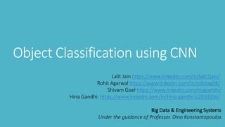 Object Classification using CNN
Lalit Jain https://www.linkedin.com/in/lalit7jain/
Rohit Agarwal https://www.linkedin.com/in/rohitag04/
Shivam Goel https://www.linkedin.com/in/goelshi/
Hina Gandhi: https://www.linkedin.com/in/hina-gandhi-52834356/
Big Data & Engineering Systems
Under the guidance of Professor. Dino Konstantopoulos
 