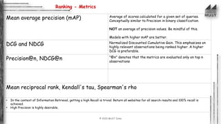 © 2020 MUST India
Ranking - Metrics
Mean average precision (mAP) Average of scores calculated for a given set of queries.
Conceptually similar to Precision in binary classification.
NOT an average of precision values. Be mindful of this.
Models with higher mAP are better.
DCG and NDCG Normalized Discounted Cumulative Gain. This emphasizes on
highly relevant observations being ranked higher. A higher
DCG is preferable.
Precision@n, NDCG@n "@n" denotes that the metrics are evaluated only on top n
observations
Mean reciprocal rank, Kendall's tau, Spearman's rho
• In the context of Information Retrieval, getting a high Recall is trivial. Return all websites for all search results and 100% recall is
achieved.
• High Precision is highly desirable.
 