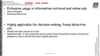 © 2020 MUST India
Ranking - Case studies
• Extensive usage in information retrieval and online ads
• Search Results
• Document Retrieval
• Highly applicable for decision making, fraud detection
etc.
• Choose the best course of action
• Hypothetically, if only n patients can be saved from N (a painful scenario during the
pandemic), how to decide the most eligible patients?
 