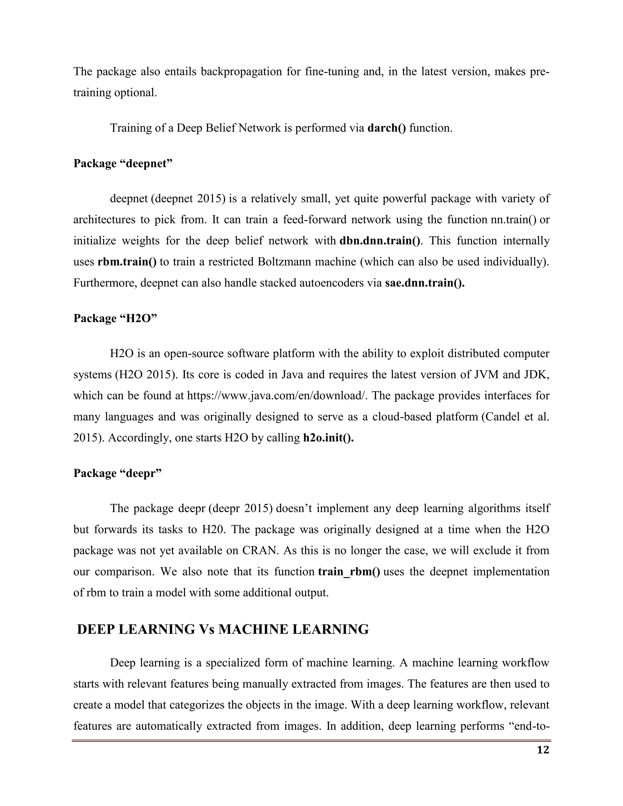 12
The package also entails backpropagation for fine-tuning and, in the latest version, makes pre-
training optional.
Training of a Deep Belief Network is performed via darch() function.
Package “deepnet”
deepnet (deepnet 2015) is a relatively small, yet quite powerful package with variety of
architectures to pick from. It can train a feed-forward network using the function nn.train() or
initialize weights for the deep belief network with dbn.dnn.train(). This function internally
uses rbm.train() to train a restricted Boltzmann machine (which can also be used individually).
Furthermore, deepnet can also handle stacked autoencoders via sae.dnn.train().
Package “H2O”
H2O is an open-source software platform with the ability to exploit distributed computer
systems (H2O 2015). Its core is coded in Java and requires the latest version of JVM and JDK,
which can be found at https://www.java.com/en/download/. The package provides interfaces for
many languages and was originally designed to serve as a cloud-based platform (Candel et al.
2015). Accordingly, one starts H2O by calling h2o.init().
Package “deepr”
The package deepr (deepr 2015) doesn‘t implement any deep learning algorithms itself
but forwards its tasks to H20. The package was originally designed at a time when the H2O
package was not yet available on CRAN. As this is no longer the case, we will exclude it from
our comparison. We also note that its function train_rbm() uses the deepnet implementation
of rbm to train a model with some additional output.
DEEP LEARNING Vs MACHINE LEARNING
Deep learning is a specialized form of machine learning. A machine learning workflow
starts with relevant features being manually extracted from images. The features are then used to
create a model that categorizes the objects in the image. With a deep learning workflow, relevant
features are automatically extracted from images. In addition, deep learning performs ―end-to-
 